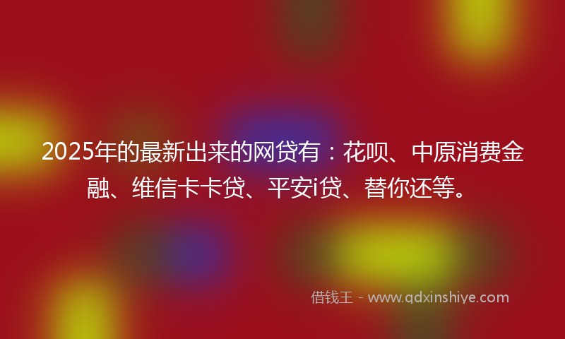 2025年的最新出来的网贷有：花呗、中原消费金融、维信卡卡贷、平安i贷、替你还等。