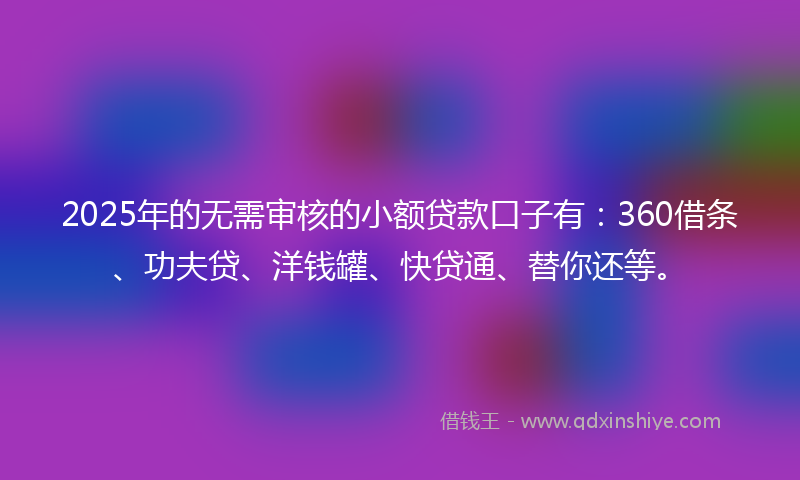 2025年的无需审核的小额贷款口子有：360借条、功夫贷、洋钱罐、快贷通、替你还等。