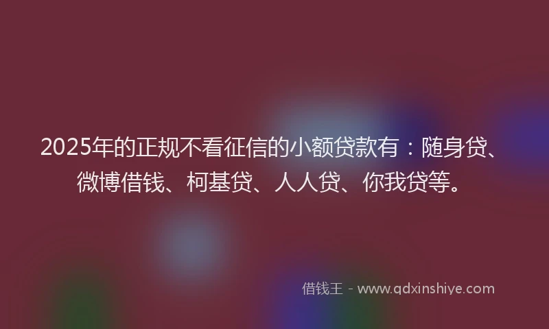 2025年的正规不看征信的小额贷款有：随身贷、微博借钱、柯基贷、人人贷、你我贷等。