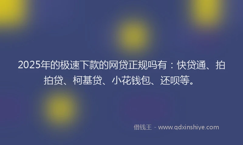 2025年的极速下款的网贷正规吗有：快贷通、拍拍贷、柯基贷、小花钱包、还呗等。