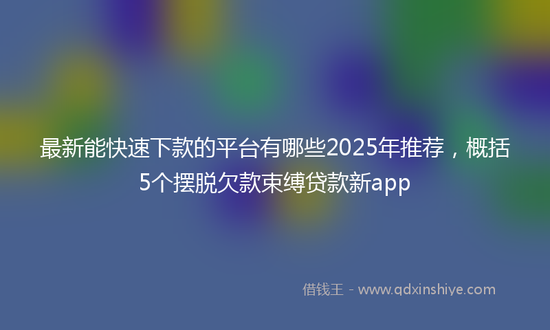 最新能快速下款的平台有哪些2025年推荐，概括5个摆脱欠款束缚贷款新app