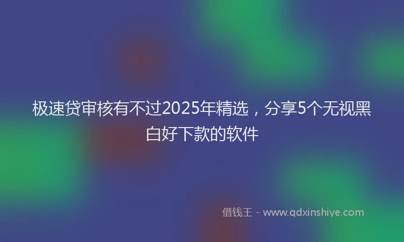 极速贷审核有不过2025年精选，分享5个无视黑白好下款的软件