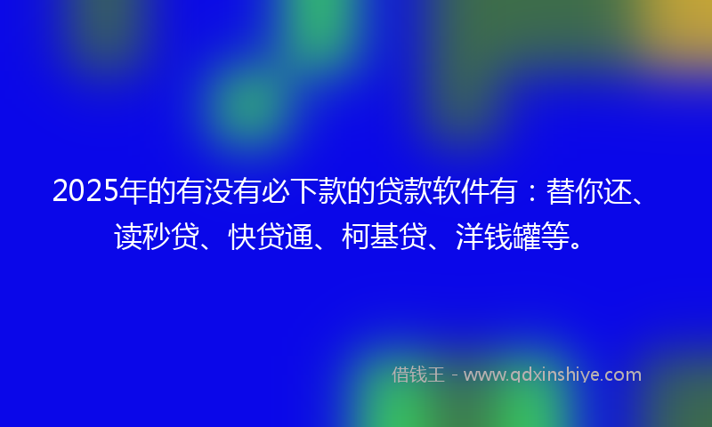 2025年的有没有必下款的贷款软件有：替你还、读秒贷、快贷通、柯基贷、洋钱罐等。