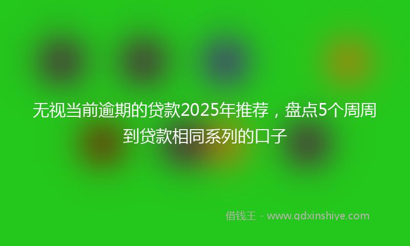 无视当前逾期的贷款2025年推荐，盘点5个周周到贷款相同系列的口子