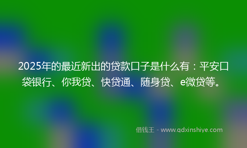 2025年的最近新出的贷款口子是什么有：平安口袋银行、你我贷、快贷通、随身贷、e微贷等。