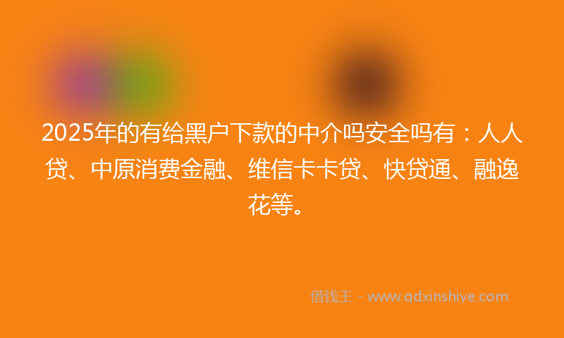 2025年的有给黑户下款的中介吗安全吗有：人人贷、中原消费金融、维信卡卡贷、快贷通、融逸花等。