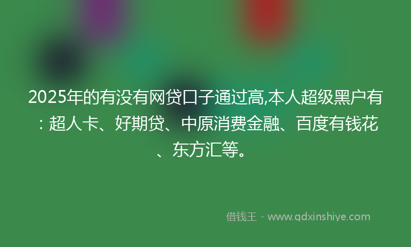 2025年的有没有网贷口子通过高,本人超级黑户有：超人卡、好期贷、中原消费金融、百度有钱花、东方汇等。