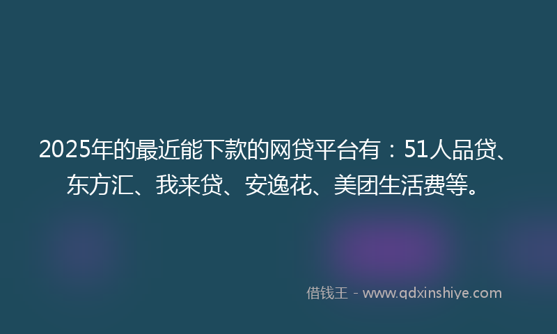 2025年的最近能下款的网贷平台有：51人品贷、东方汇、我来贷、安逸花、美团生活费等。