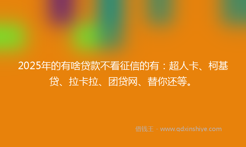 2025年的有啥贷款不看征信的有：超人卡、柯基贷、拉卡拉、团贷网、替你还等。