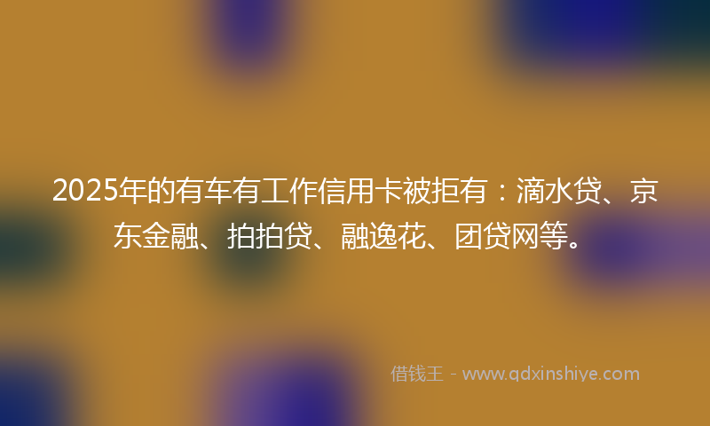 2025年的有车有工作信用卡被拒有：滴水贷、京东金融、拍拍贷、融逸花、团贷网等。