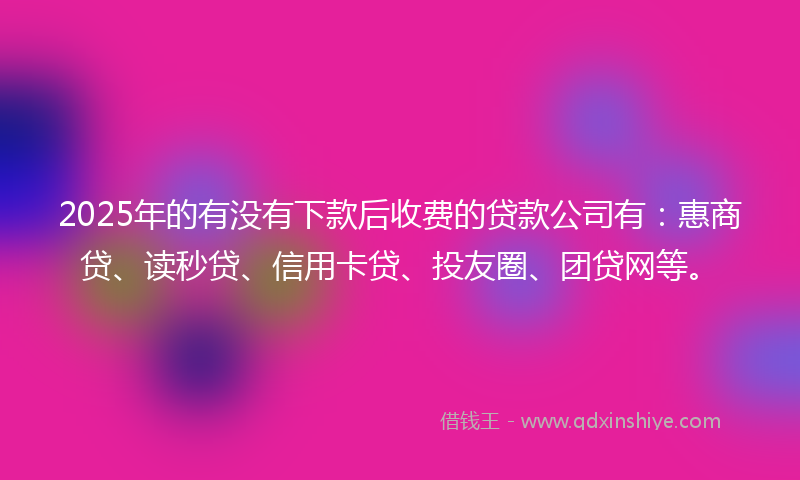 2025年的有没有下款后收费的贷款公司有：惠商贷、读秒贷、信用卡贷、投友圈、团贷网等。