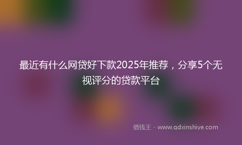 最近有什么网贷好下款2025年推荐，分享5个无视评分的贷款平台