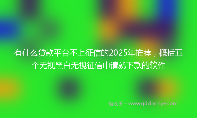 有什么贷款平台不上征信的2025年推荐，概括五个无视黑白无视征信申请就下款的软件