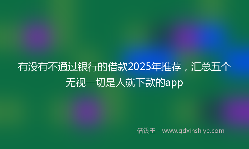 有没有不通过银行的借款2025年推荐，汇总五个无视一切是人就下款的app