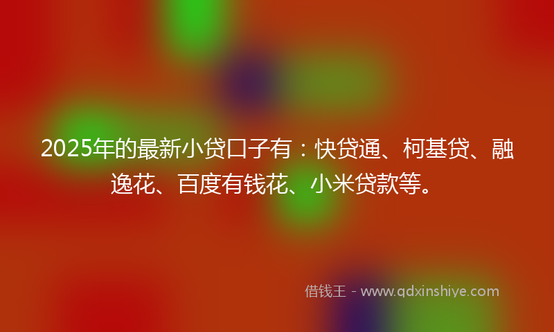 2025年的最新小贷口子有：快贷通、柯基贷、融逸花、百度有钱花、小米贷款等。