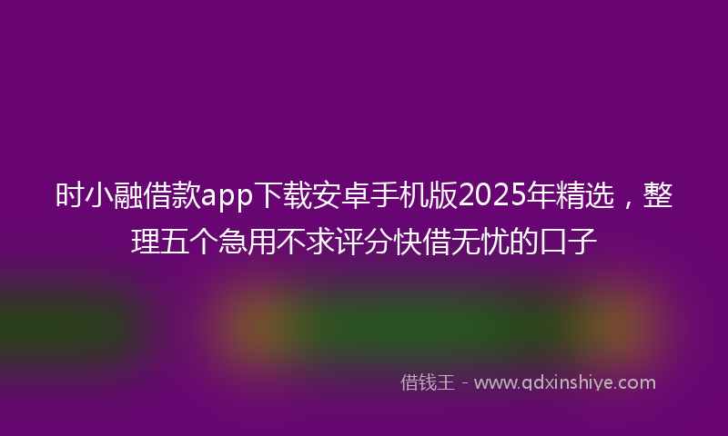 时小融借款app下载安卓手机版2025年精选，整理五个急用不求评分快借无忧的口子
