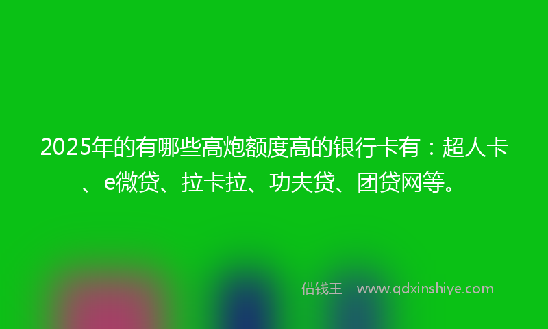 2025年的有哪些高炮额度高的银行卡有：超人卡、e微贷、拉卡拉、功夫贷、团贷网等。