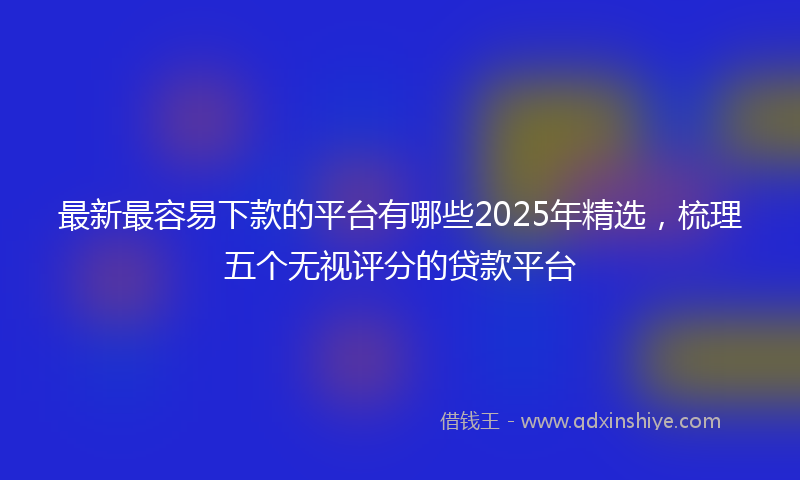最新最容易下款的平台有哪些2025年精选，梳理五个无视评分的贷款平台