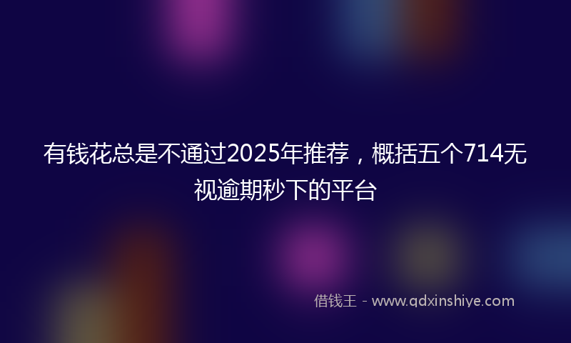 有钱花总是不通过2025年推荐，概括五个714无视逾期秒下的平台