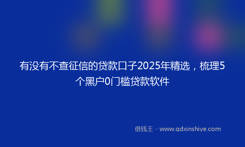 有没有不查征信的贷款口子2025年精选，梳理5个黑户0门槛贷款软件