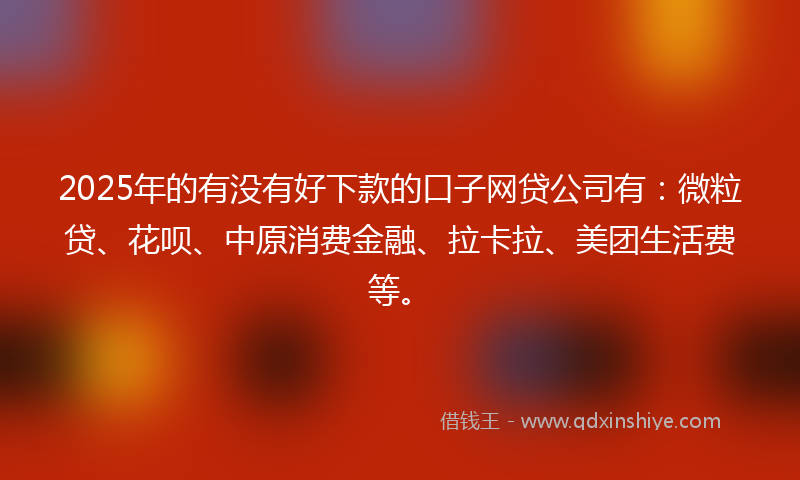 2025年的有没有好下款的口子网贷公司有：微粒贷、花呗、中原消费金融、拉卡拉、美团生活费等。