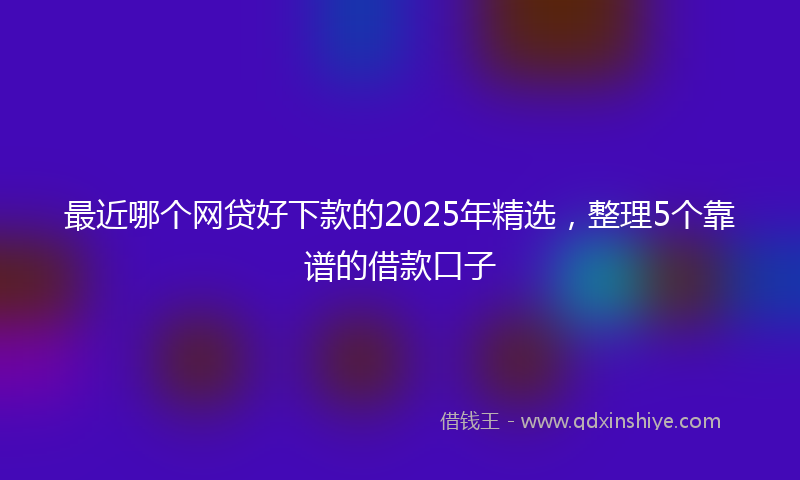 最近哪个网贷好下款的2025年精选，整理5个靠谱的借款口子