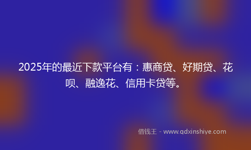 2025年的最近下款平台有：惠商贷、好期贷、花呗、融逸花、信用卡贷等。