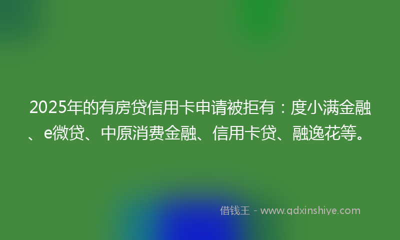 2025年的有房贷信用卡申请被拒有：度小满金融、e微贷、中原消费金融、信用卡贷、融逸花等。