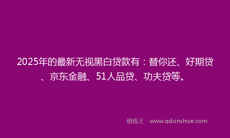 2025年的最新无视黑白贷款有：替你还、好期贷、京东金融、51人品贷、功夫贷等。