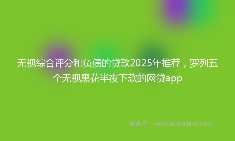 无视综合评分和负债的贷款2025年推荐，罗列五个无视黑花半夜下款的网贷app