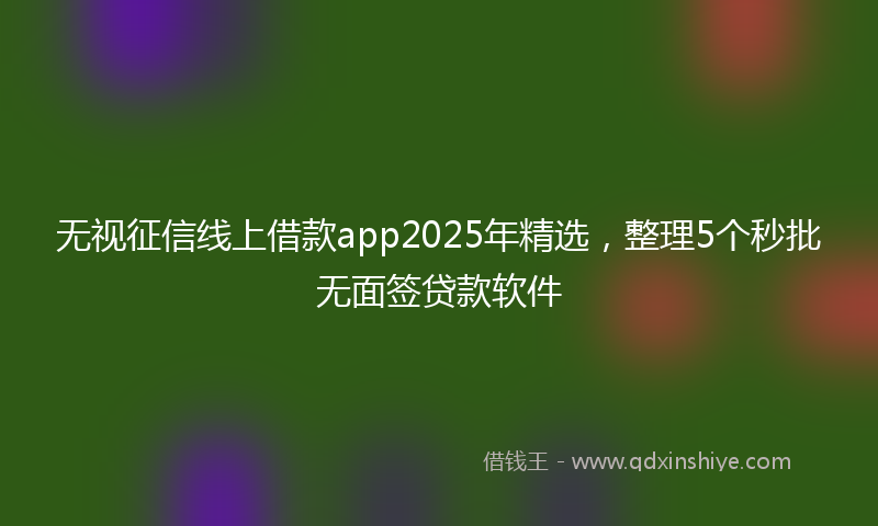 无视征信线上借款app2025年精选，整理5个秒批无面签贷款软件