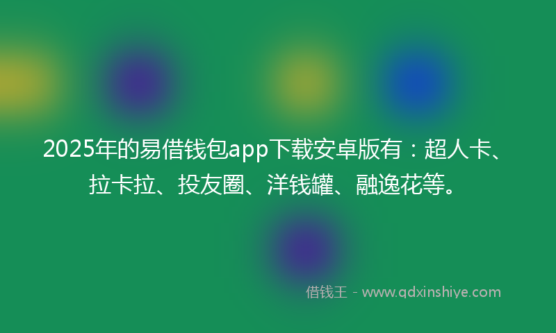 2025年的易借钱包app下载安卓版有：超人卡、拉卡拉、投友圈、洋钱罐、融逸花等。