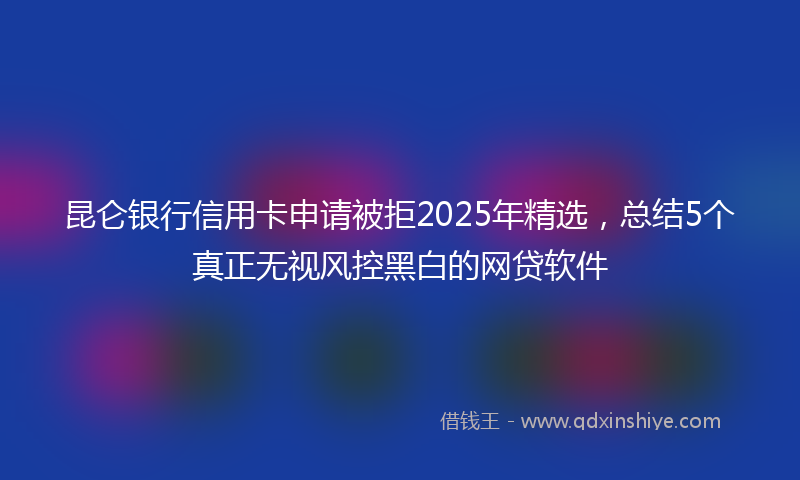 昆仑银行信用卡申请被拒2025年精选，总结5个真正无视风控黑白的网贷软件