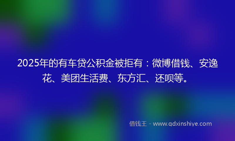 2025年的有车贷公积金被拒有：微博借钱、安逸花、美团生活费、东方汇、还呗等。