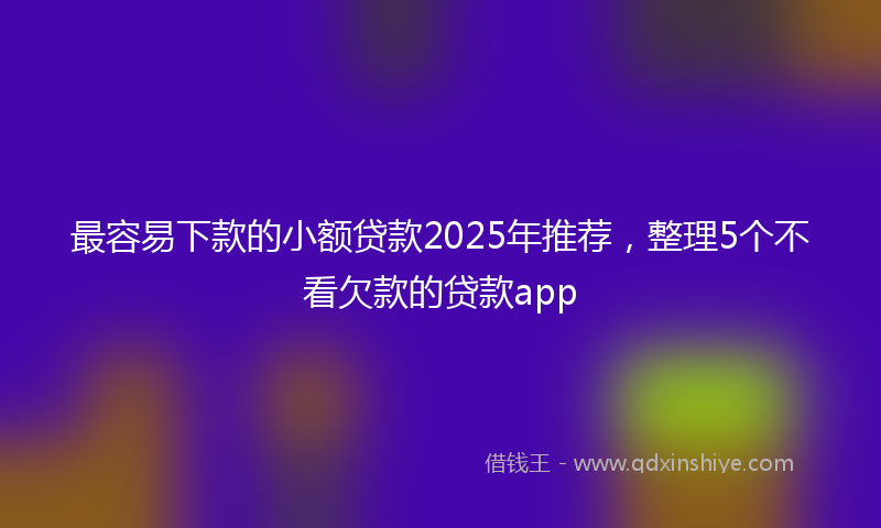 最容易下款的小额贷款2025年推荐，整理5个不看欠款的贷款app