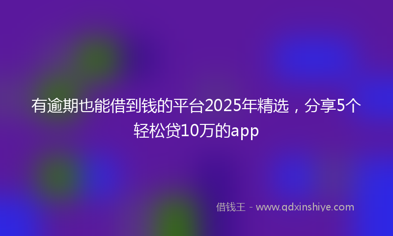 有逾期也能借到钱的平台2025年精选，分享5个轻松贷10万的app