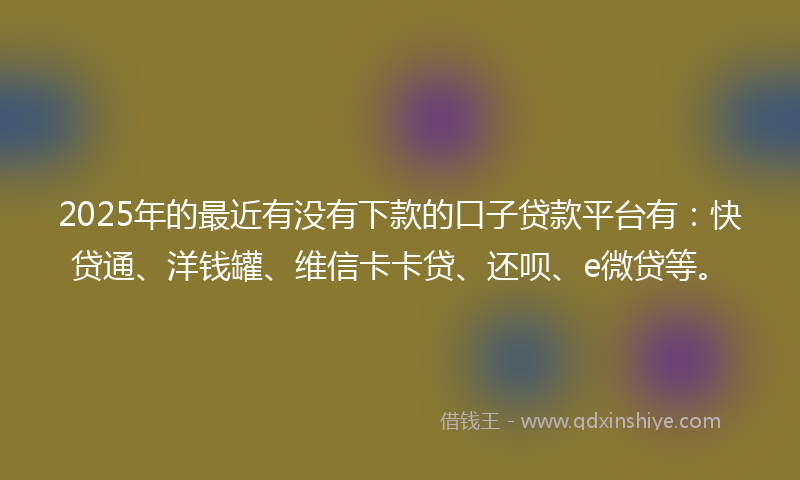 2025年的最近有没有下款的口子贷款平台有：快贷通、洋钱罐、维信卡卡贷、还呗、e微贷等。