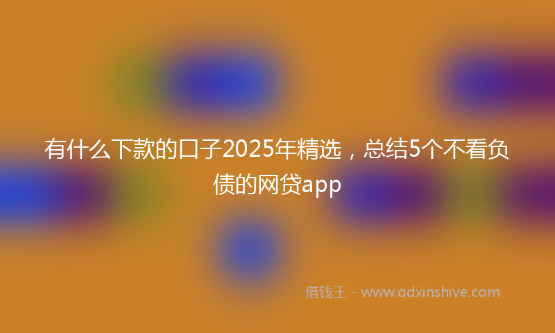 有什么下款的口子2025年精选，总结5个不看负债的网贷app