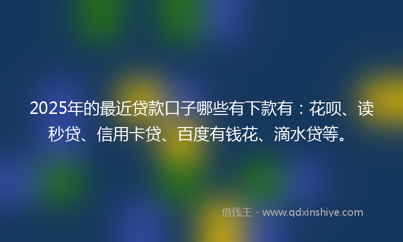 2025年的最近贷款口子哪些有下款有：花呗、读秒贷、信用卡贷、百度有钱花、滴水贷等。