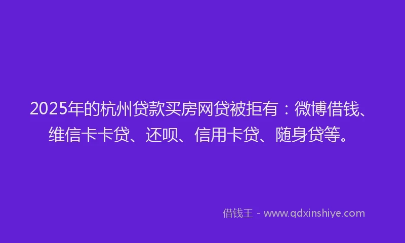 2025年的杭州贷款买房网贷被拒有：微博借钱、维信卡卡贷、还呗、信用卡贷、随身贷等。