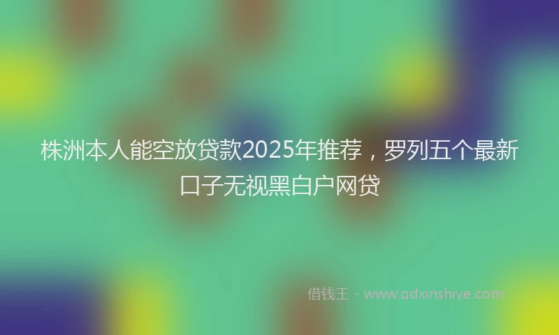 株洲本人能空放贷款2025年推荐，罗列五个最新口子无视黑白户网贷