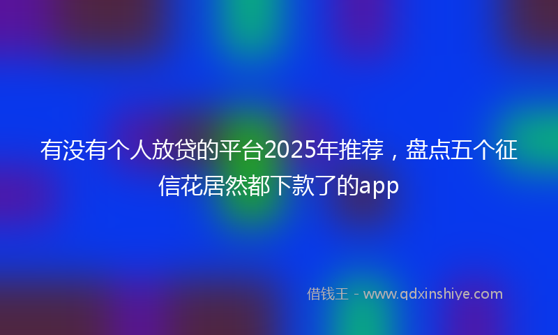 有没有个人放贷的平台2025年推荐，盘点五个征信花居然都下款了的app