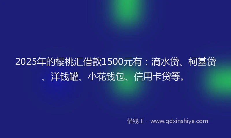 2025年的樱桃汇借款1500元有：滴水贷、柯基贷、洋钱罐、小花钱包、信用卡贷等。
