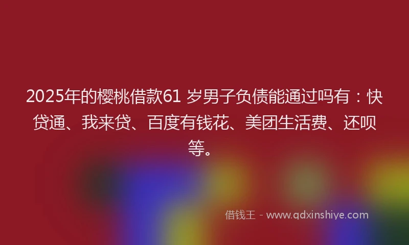 2025年的樱桃借款61 岁男子负债能通过吗有：快贷通、我来贷、百度有钱花、美团生活费、还呗等。