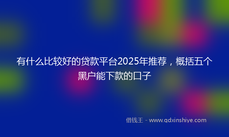 有什么比较好的贷款平台2025年推荐，概括五个黑户能下款的口子
