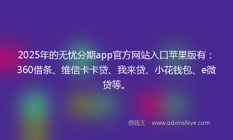 2025年的无忧分期app官方网站入口苹果版有：360借条、维信卡卡贷、我来贷、小花钱包、e微贷等。