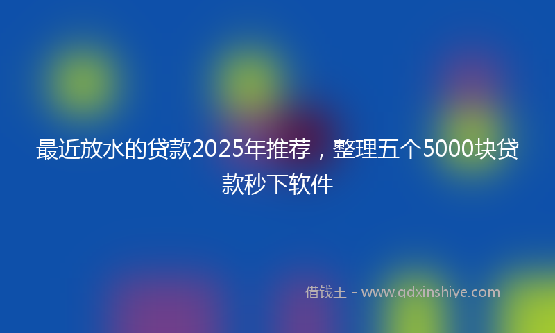 最近放水的贷款2025年推荐，整理五个5000块贷款秒下软件