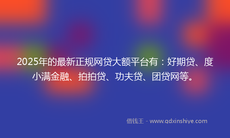 2025年的最新正规网贷大额平台有：好期贷、度小满金融、拍拍贷、功夫贷、团贷网等。