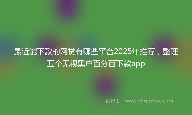 最近能下款的网贷有哪些平台2025年推荐，整理五个无视黑户百分百下款app