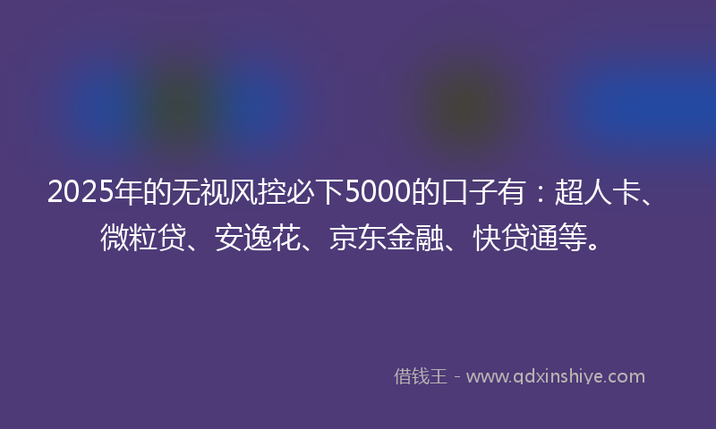 2025年的无视风控必下5000的口子有：超人卡、微粒贷、安逸花、京东金融、快贷通等。